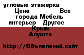 угловые этажерки700-1400 › Цена ­ 700-1400 - Все города Мебель, интерьер » Другое   . Крым,Алушта